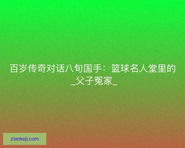 百岁传奇对话八旬国手：篮球名人堂里的 _父子冤家_