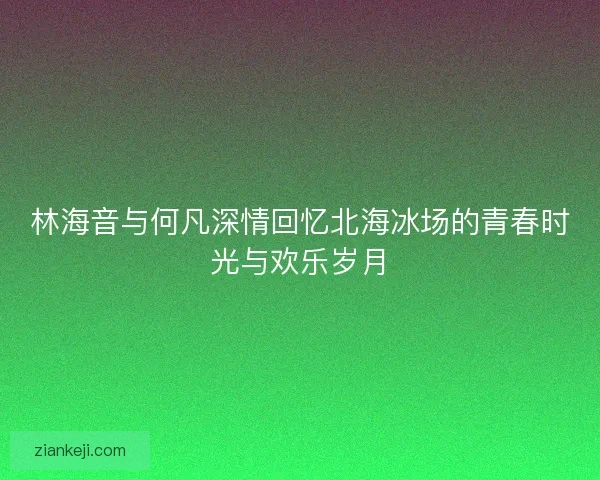 林海音与何凡深情回忆北海冰场的青春时光与欢乐岁月