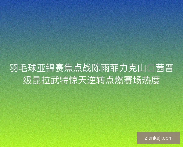 羽毛球亚锦赛焦点战陈雨菲力克山口茜晋级昆拉武特惊天逆转点燃赛场热度