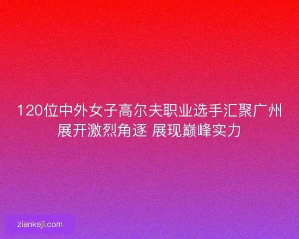 120位中外女子高尔夫职业选手汇聚广州展开激烈角逐 展现巅峰实力