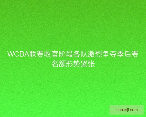 WCBA联赛收官阶段各队激烈争夺季后赛名额形势紧张