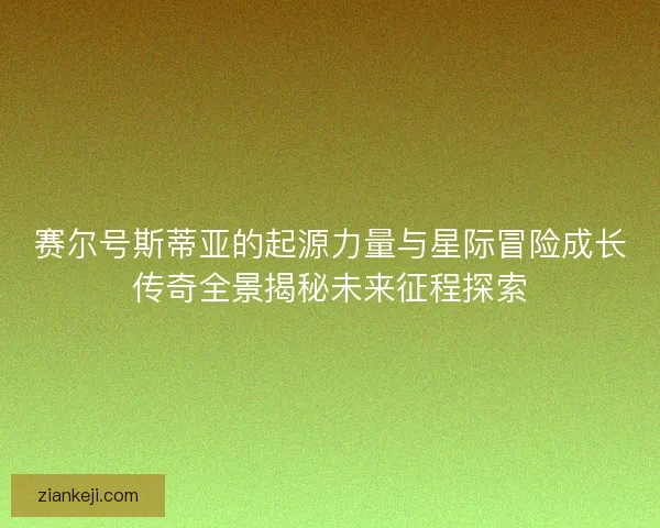 赛尔号斯蒂亚的起源力量与星际冒险成长传奇全景揭秘未来征程探索