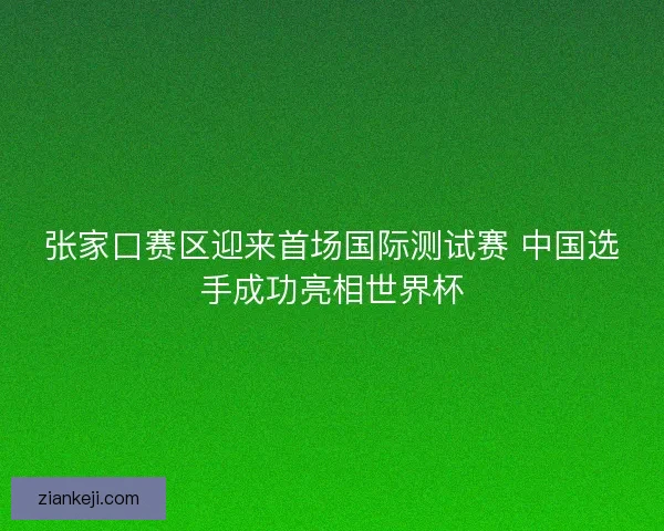 张家口赛区迎来首场国际测试赛 中国选手成功亮相世界杯