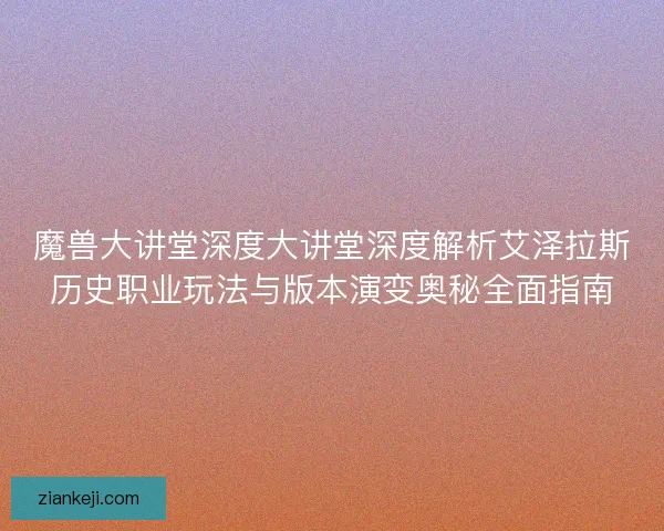 魔兽大讲堂深度大讲堂深度解析艾泽拉斯历史职业玩法与版本演变奥秘全面指南