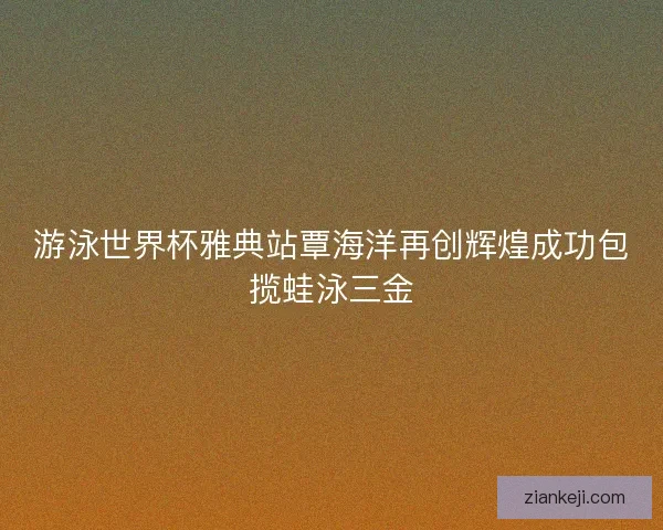 游泳世界杯雅典站覃海洋再创辉煌成功包揽蛙泳三金 游泳世界杯雅典站覃海洋再创辉煌成功包揽蛙泳三金