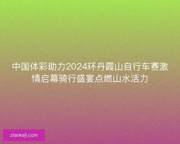 中国体彩助力2024环丹霞山自行车赛激情启幕骑行盛宴点燃山水活力