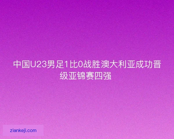 中国U23男足1比0战胜澳大利亚成功晋级亚锦赛四强 
