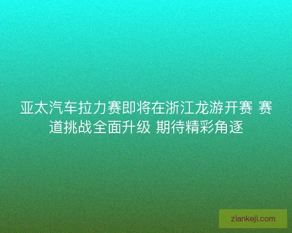 亚太汽车拉力赛即将在浙江龙游开赛 赛道挑战全面升级 期待精彩角逐