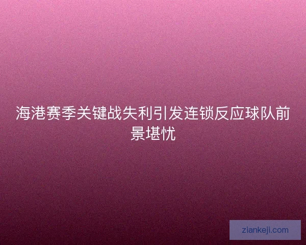 海港赛季关键战失利引发连锁反应球队前景堪忧